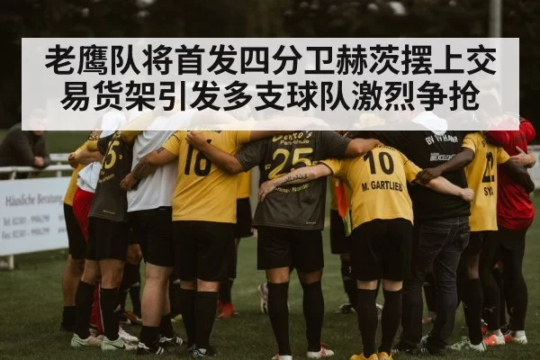 老鹰队将首发四分卫赫茨摆上交易货架引发多支球队激烈争抢