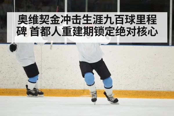 奥维契金冲击生涯九百球里程碑 首都人重建期锁定绝对核心
