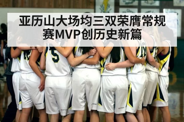 亚历山大场均三双荣膺常规赛MVP创历史新篇
