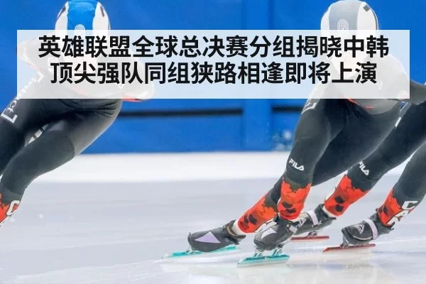 英雄联盟全球总决赛分组揭晓中韩顶尖强队同组狭路相逢即将上演