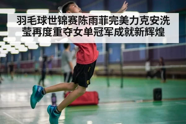 羽毛球世锦赛陈雨菲完美力克安洗莹再度重夺女单冠军成就新辉煌